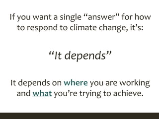 If you want a single “answer” for how
to respond to climate change, it’s:
“It depends”
It depends on where you are working
and what you’re trying to achieve.
 