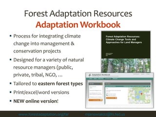 Forest Adaptation Resources
Adaptation Workbook
 Process for integrating climate
change into management &
conservation projects
 Designed for a variety of natural
resource managers (public,
private, tribal, NGO, …
 Tailored to eastern forest types
 Print/excel/word versions
 NEW online version!
www.forestadaptation.org/far ; Contact mjanowiak02@fs.fed.us to use online tool
 