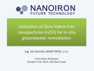 Utilization of Zero-ValentIron nanoparticles (nZVI) for in-situ groundwater remediation 
Ing. Jan Slunský, NANO IRON, s.r.o. 
Czech NanoShowcase 
October6-10, 2014; USAWestCoast  