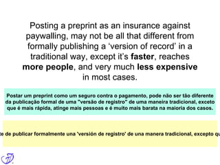 Posting a preprint as an insurance against
paywalling, may not be all that different from
formally publishing a ‘version of record’ in a
traditional way, except it’s faster, reaches
more people, and very much less expensive
in most cases.
Postar um preprint como um seguro contra o pagamento, pode não ser tão diferente
da publicação formal de uma "versão de registro" de uma maneira tradicional, exceto
que é mais rápida, atinge mais pessoas e é muito mais barata na maioria dos casos.
te de publicar formalmente una 'versión de registro' de una manera tradicional, excepto qu
 