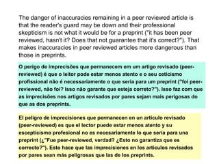 The danger of inaccuracies remaining in a peer reviewed article is
that the reader's guard may be down and their professional
skepticism is not what it would be for a preprint ("it has been peer
reviewed, hasn't it? Does that not guarantee that it's correct?"). That
makes inaccuracies in peer reviewed articles more dangerous than
those in preprints.
O perigo de imprecisões que permanecem em um artigo revisado (peer-
reviewed) é que o leitor pode estar menos atento e o seu ceticismo
profissional não é necessariamente o que seria para um preprint ("foi peer-
reviewed, não foi? Isso não garante que esteja correto?"). Isso faz com que
as imprecisões nos artigos revisados por pares sejam mais perigosas do
que as dos preprints.
El peligro de imprecisiones que permanecen en un artículo revisado
(peer-reviewed) es que el lector puede estar menos atento y su
escepticismo profesional no es necesariamente lo que sería para una
preprint (¿"Fue peer-reviewed, verdad? ¿Esto no garantiza que es
correcto?"). Esto hace que las imprecisiones en los artículos revisados
por pares sean más peligrosas que las de los preprints.
 