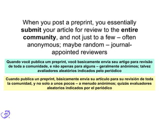 When you post a preprint, you essentially
submit your article for review to the entire
community, and not just to a few – often
anonymous; maybe random – journal-
appointed reviewers
Quando você publica um preprint, você basicamente envia seu artigo para revisão
de toda a comunidade, e não apenas para alguns – geralmente anônimos; talvez
avaliadores aleatórios indicados pelo periódico
Cuando publica un preprint, básicamente envía su artículo para su revisión de toda
la comunidad, y no solo a unos pocos – a menudo anónimos; quizás evaluadores
aleatorios indicados por el periódico
 