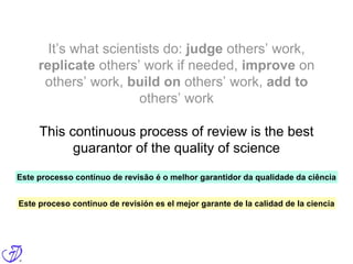 It’s what scientists do: judge others’ work,
replicate others’ work if needed, improve on
others’ work, build on others’ work, add to
others’ work
This continuous process of review is the best
guarantor of the quality of science
Este processo contínuo de revisão é o melhor garantidor da qualidade da ciência
Este proceso continuo de revisión es el mejor garante de la calidad de la ciencia
 