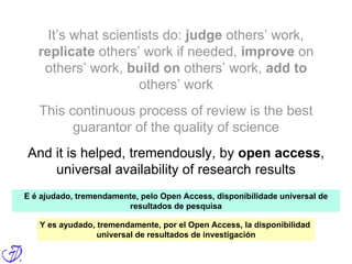 It’s what scientists do: judge others’ work,
replicate others’ work if needed, improve on
others’ work, build on others’ work, add to
others’ work
This continuous process of review is the best
guarantor of the quality of science
And it is helped, tremendously, by open access,
universal availability of research results
E é ajudado, tremendamente, pelo Open Access, disponibilidade universal de
resultados de pesquisa
Y es ayudado, tremendamente, por el Open Access, la disponibilidad
universal de resultados de investigación
 