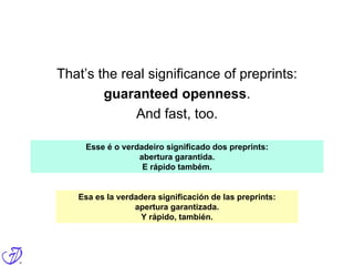 That’s the real significance of preprints:
guaranteed openness.
And fast, too.
Esse é o verdadeiro significado dos preprints:
abertura garantida.
E rápido também.
Esa es la verdadera significación de las preprints:
apertura garantizada.
Y rápido, también.
 