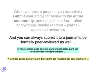 When you post a preprint, you essentially
submit your article for review to the entire
community, and not just to a few – often
anonymous; maybe random – journal-
appointed reviewers
And you can always submit it to a journal to be
formally peer-reviewed as well…
E você sempre pode enviá-lo para um periódico para ser
formalmente revisado também ...
Y siempre puede enviarlo a un diario para ser revisado por pares también ...
 