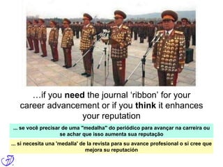 But what about peer review?
When you post a PREprint, you essentially
submit your article for review to the entire
community, and not just to a few – often
anonymous; maybe random – journal-
appointed reviewers
…if you need the journal ‘ribbon’ for your
career advancement or if you think it enhances
your reputation
... se você precisar de uma "medalha" do periódico para avançar na carreira ou
se achar que isso aumenta sua reputação
... si necesita una 'medalla' de la revista para su avance profesional o si cree que
mejora su reputación
 