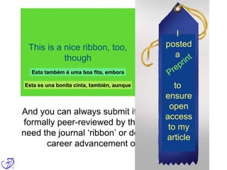 But what about peer review?
When you post a PREprint, you essentially
submit your article for review to the entire
community, and not just to a few – often
anonymous; maybe random – journal-
appointed reviewers
And you can always submit it to a journal to be
formally peer-reviewed by them as well, if you
need the journal ‘ribbon’ or decoration, for your
career advancement or reputation
I
posted
a
to
ensure
open
access
to my
article
This is a nice ribbon, too,
though
Esta também é uma boa fita, embora
Esta es una bonita cinta, también, aunque
 