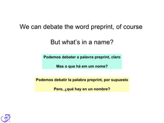 We can debate the word preprint, of course
But what’s in a name?
Podemos debater a palavra preprint, claro
Mas o que há em um nome?
Podemos debatir la palabra preprint, por supuesto
Pero, ¿qué hay en un nombre?
 