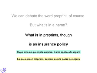 We can debate the word preprint, of course
But what’s in a name?
What is in preprints, though
is an insurance policy
Lo que está en preprints, aunque, es una póliza de seguro
O que está em preprints, embora, é uma apólice de seguro
 