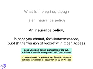 What is in preprints, though
is an insurance policy
An insurance policy,
in case you cannot, for whatever reason,
publish the ‘version of record’ with Open Access
caso você não possa, por qualquer motivo,
publicar a "versão de registro" em Open Access
en caso de que no puedas, por la razón que sea,
publicar la 'versión de registro' en Open Access
 