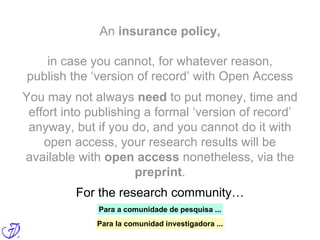 An insurance policy,
in case you cannot, for whatever reason,
publish the ‘version of record’ with Open Access
For the research community…
You may not always need to put money, time and
effort into publishing a formal ‘version of record’
anyway, but if you do, and you cannot do it with
open access, your research results will be
available with open access nonetheless, via the
preprint.
Para a comunidade de pesquisa ...
Para la comunidad investigadora ...
 