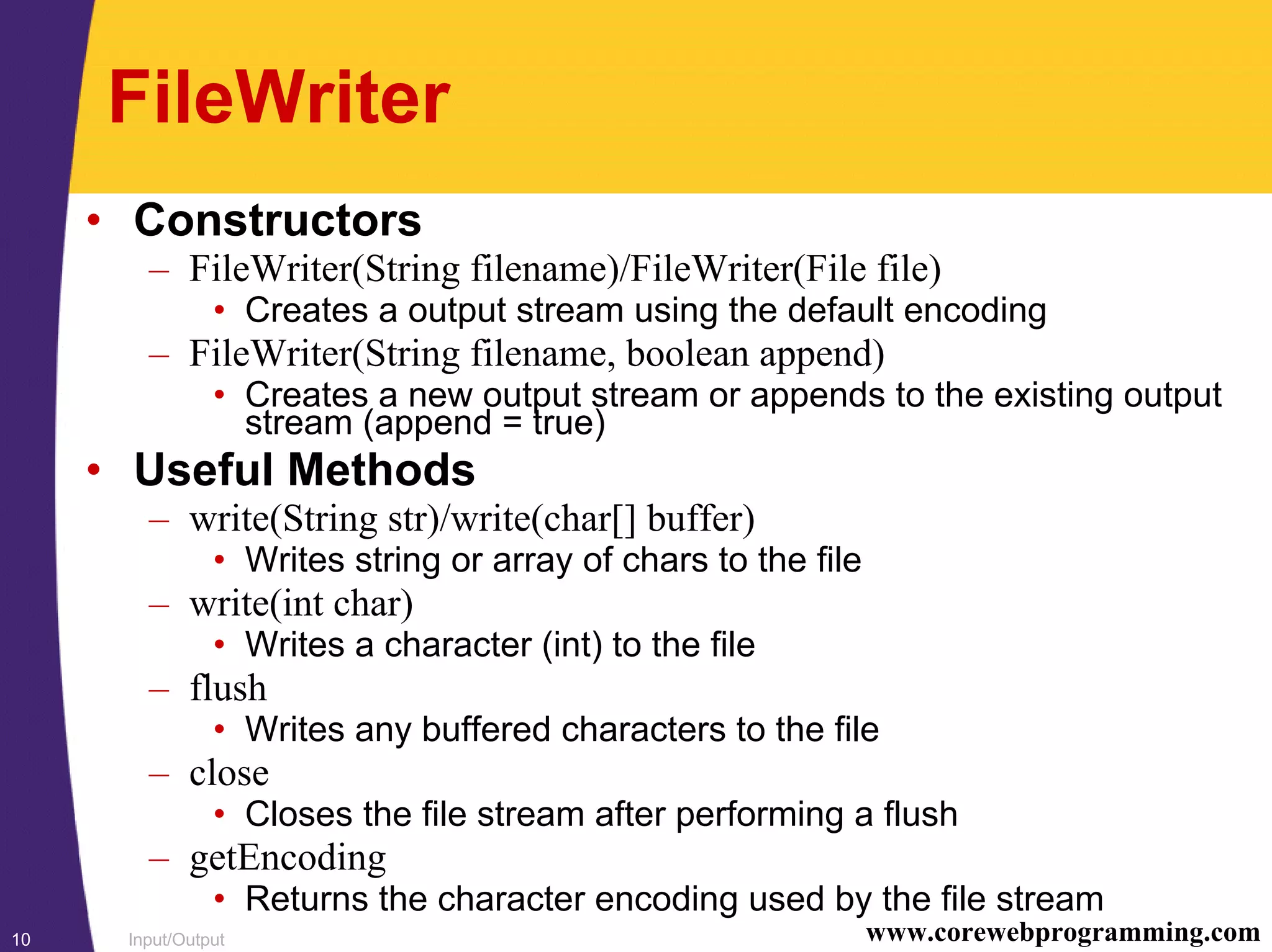 Input/Output10 www.corewebprogramming.com
FileWriter
• Constructors
– FileWriter(String filename)/FileWriter(File file)
• Creates a output stream using the default encoding
– FileWriter(String filename, boolean append)
• Creates a new output stream or appends to the existing output
stream (append = true)
• Useful Methods
– write(String str)/write(char[] buffer)
• Writes string or array of chars to the file
– write(int char)
• Writes a character (int) to the file
– flush
• Writes any buffered characters to the file
– close
• Closes the file stream after performing a flush
– getEncoding
• Returns the character encoding used by the file stream
 