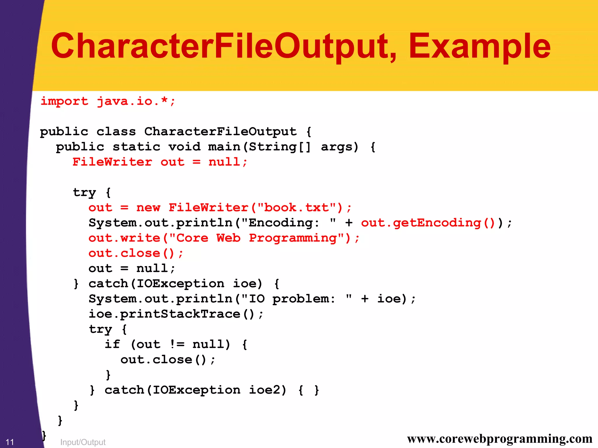Input/Output11 www.corewebprogramming.com
CharacterFileOutput, Example
import java.io.*;
public class CharacterFileOutput {
public static void main(String[] args) {
FileWriter out = null;
try {
out = new FileWriter("book.txt");
System.out.println("Encoding: " + out.getEncoding());
out.write("Core Web Programming");
out.close();
out = null;
} catch(IOException ioe) {
System.out.println("IO problem: " + ioe);
ioe.printStackTrace();
try {
if (out != null) {
out.close();
}
} catch(IOException ioe2) { }
}
}
}
 