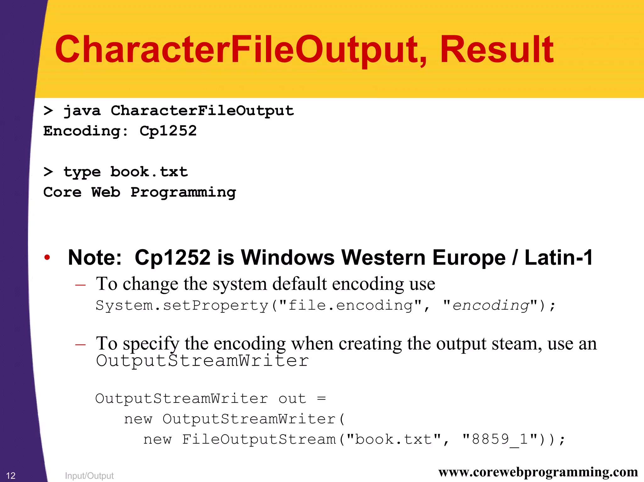 Input/Output12 www.corewebprogramming.com
CharacterFileOutput, Result
> java CharacterFileOutput
Encoding: Cp1252
> type book.txt
Core Web Programming
• Note: Cp1252 is Windows Western Europe / Latin-1
– To change the system default encoding use
System.setProperty("file.encoding", "encoding");
– To specify the encoding when creating the output steam, use an
OutputStreamWriter
OutputStreamWriter out =
new OutputStreamWriter(
new FileOutputStream("book.txt", "8859_1"));
 