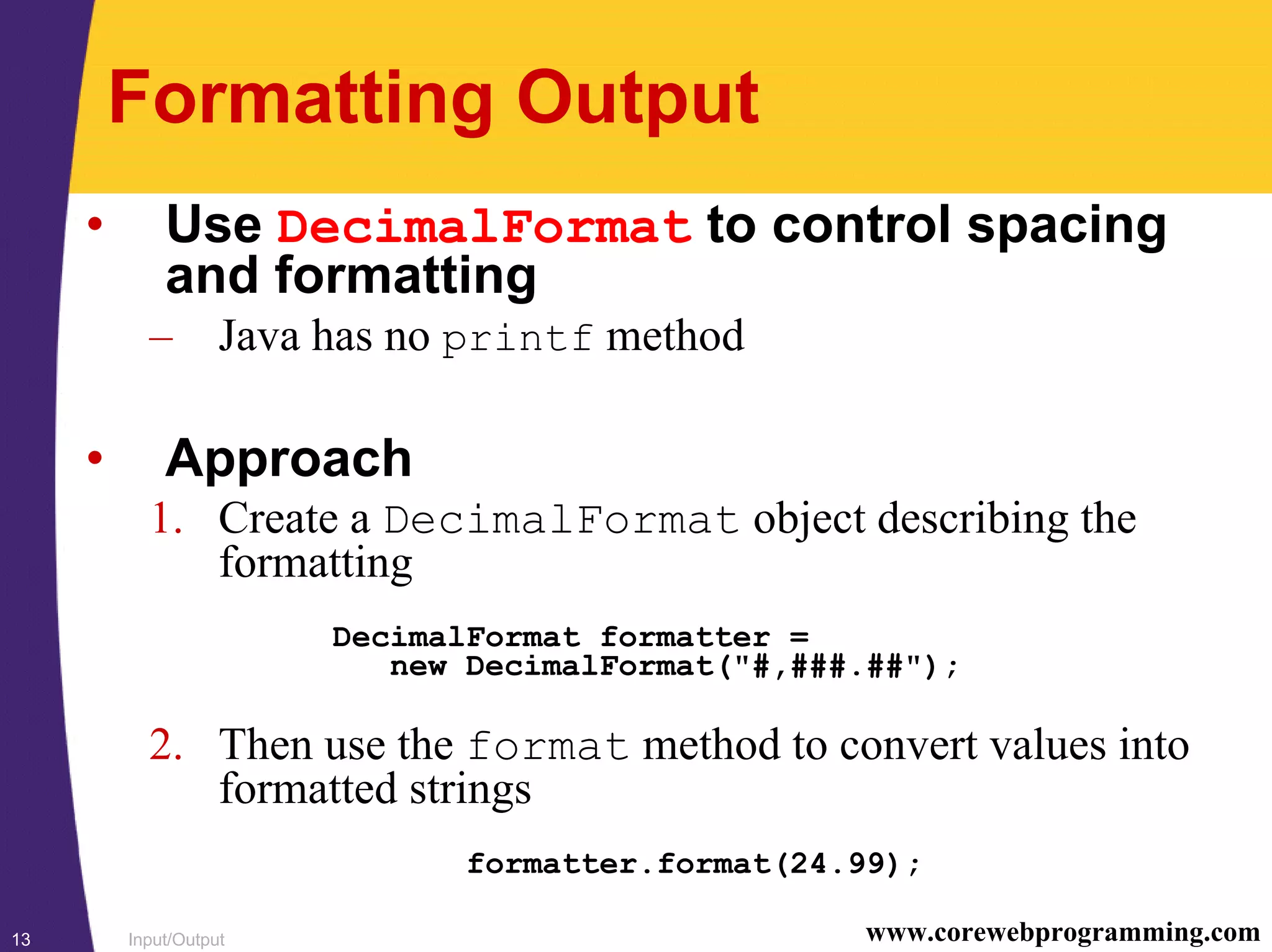 Input/Output13 www.corewebprogramming.com
Formatting Output
• Use DecimalFormat to control spacing
and formatting
– Java has no printf method
• Approach
1. Create a DecimalFormat object describing the
formatting
DecimalFormat formatter =
new DecimalFormat("#,###.##");
2. Then use the format method to convert values into
formatted strings
formatter.format(24.99);
 