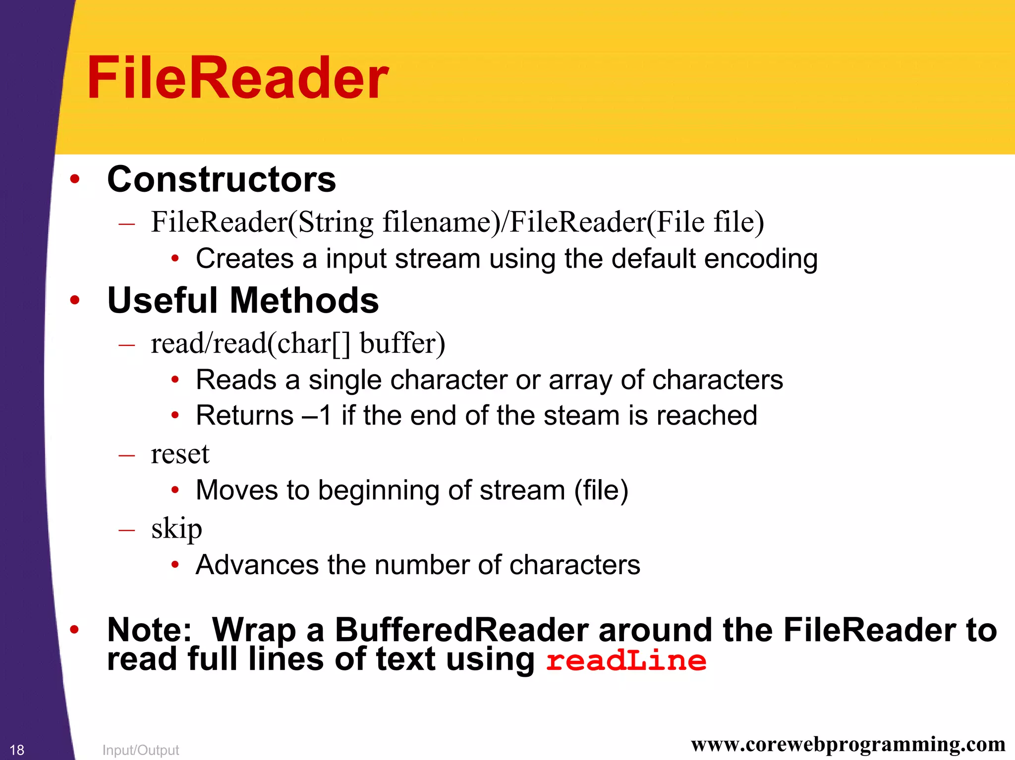 Input/Output18 www.corewebprogramming.com
FileReader
• Constructors
– FileReader(String filename)/FileReader(File file)
• Creates a input stream using the default encoding
• Useful Methods
– read/read(char[] buffer)
• Reads a single character or array of characters
• Returns –1 if the end of the steam is reached
– reset
• Moves to beginning of stream (file)
– skip
• Advances the number of characters
• Note: Wrap a BufferedReader around the FileReader to
read full lines of text using readLine
 