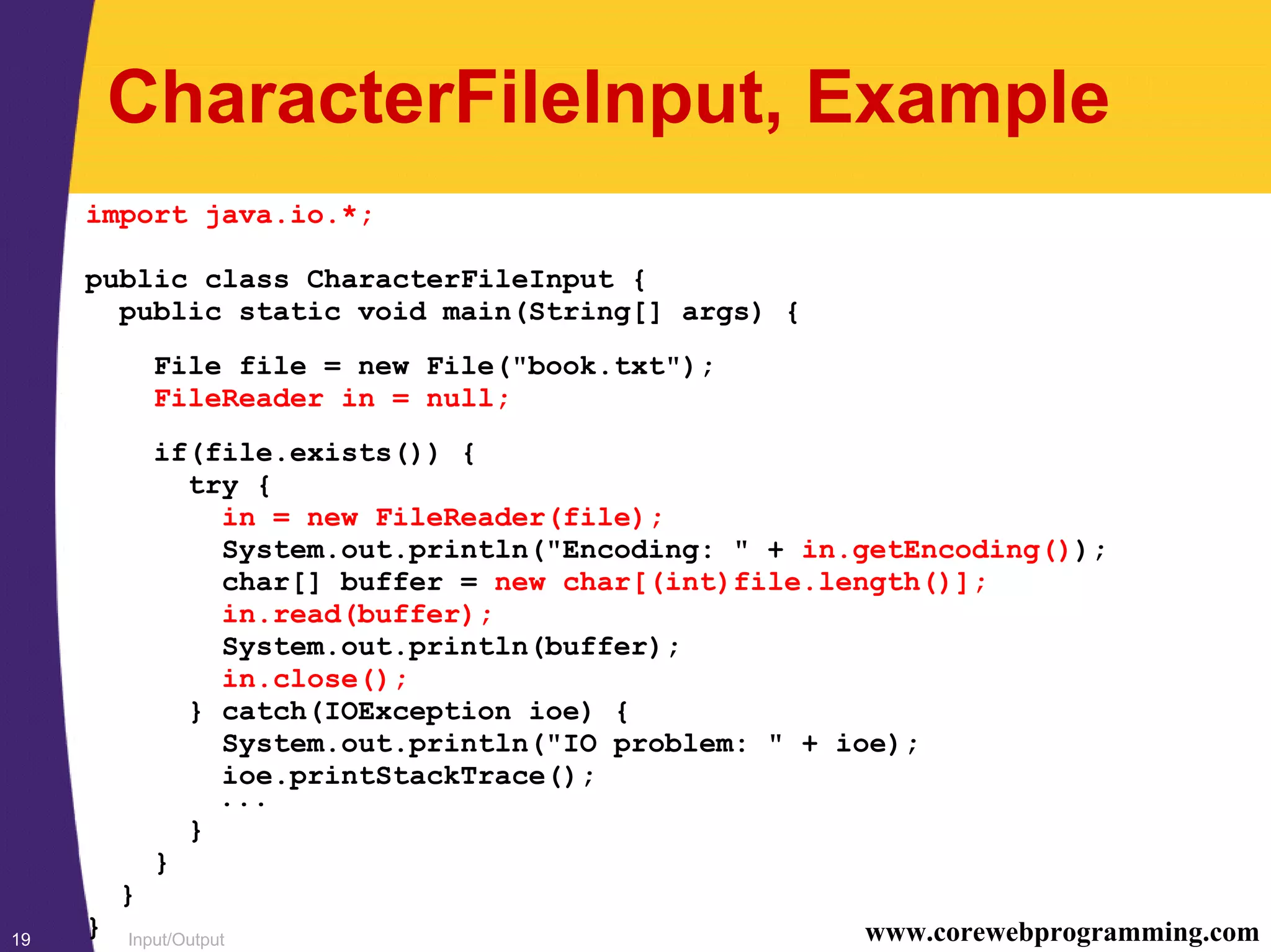 Input/Output19 www.corewebprogramming.com
CharacterFileInput, Example
import java.io.*;
public class CharacterFileInput {
public static void main(String[] args) {
File file = new File("book.txt");
FileReader in = null;
if(file.exists()) {
try {
in = new FileReader(file);
System.out.println("Encoding: " + in.getEncoding());
char[] buffer = new char[(int)file.length()];
in.read(buffer);
System.out.println(buffer);
in.close();
} catch(IOException ioe) {
System.out.println("IO problem: " + ioe);
ioe.printStackTrace();
...
}
}
}
}
 