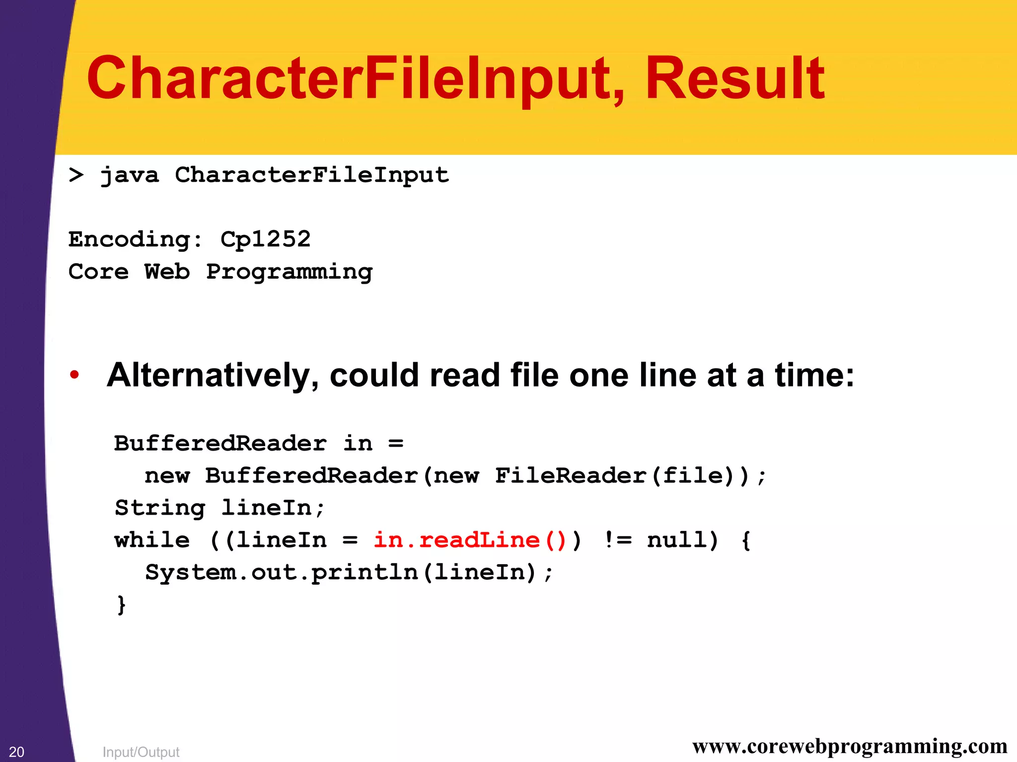 Input/Output20 www.corewebprogramming.com
CharacterFileInput, Result
> java CharacterFileInput
Encoding: Cp1252
Core Web Programming
• Alternatively, could read file one line at a time:
BufferedReader in =
new BufferedReader(new FileReader(file));
String lineIn;
while ((lineIn = in.readLine()) != null) {
System.out.println(lineIn);
}
 