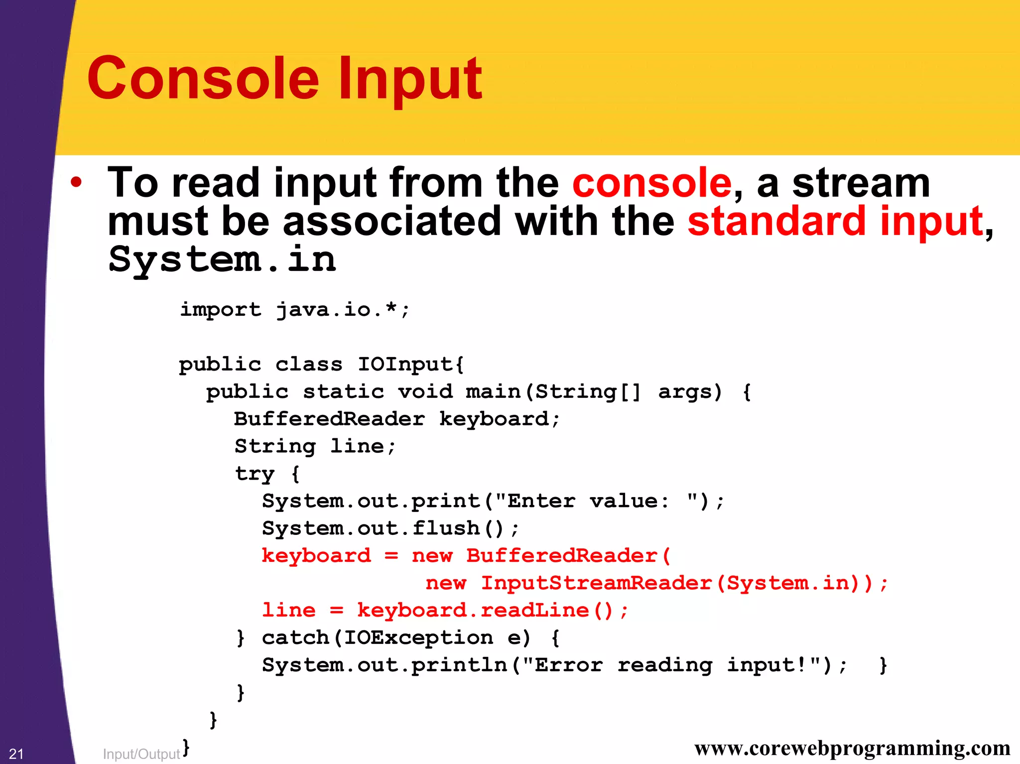 Input/Output21 www.corewebprogramming.com
Console Input
• To read input from the console, a stream
must be associated with the standard input,
System.in
import java.io.*;
public class IOInput{
public static void main(String[] args) {
BufferedReader keyboard;
String line;
try {
System.out.print("Enter value: ");
System.out.flush();
keyboard = new BufferedReader(
new InputStreamReader(System.in));
line = keyboard.readLine();
} catch(IOException e) {
System.out.println("Error reading input!"); }
}
}
}
 