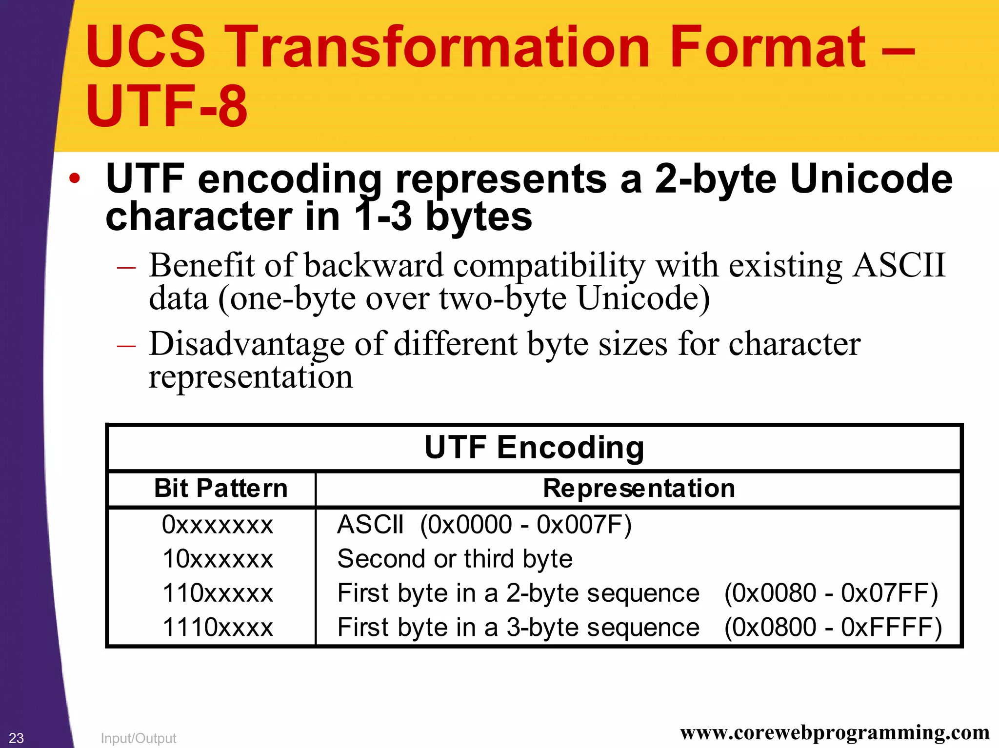 Input/Output23 www.corewebprogramming.com
UCS Transformation Format –
UTF-8
• UTF encoding represents a 2-byte Unicode
character in 1-3 bytes
– Benefit of backward compatibility with existing ASCII
data (one-byte over two-byte Unicode)
– Disadvantage of different byte sizes for character
representation
UTF Encoding
Bit Pattern Representation
0xxxxxxx ASCII (0x0000 - 0x007F)
10xxxxxx Second or third byte
110xxxxx First byte in a 2-byte sequence (0x0080 - 0x07FF)
1110xxxx First byte in a 3-byte sequence (0x0800 - 0xFFFF)
 