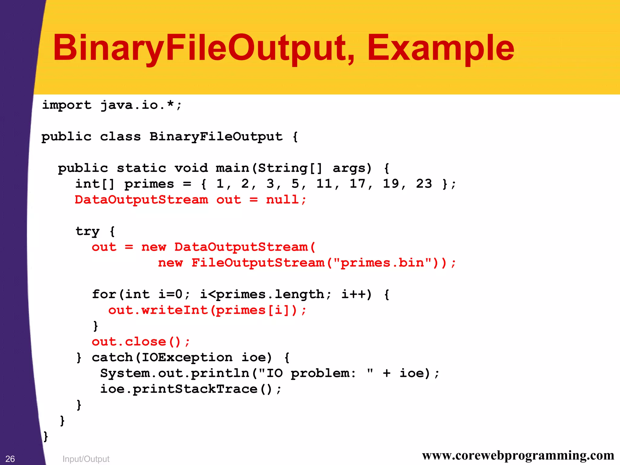 Input/Output26 www.corewebprogramming.com
BinaryFileOutput, Example
import java.io.*;
public class BinaryFileOutput {
public static void main(String[] args) {
int[] primes = { 1, 2, 3, 5, 11, 17, 19, 23 };
DataOutputStream out = null;
try {
out = new DataOutputStream(
new FileOutputStream("primes.bin"));
for(int i=0; i<primes.length; i++) {
out.writeInt(primes[i]);
}
out.close();
} catch(IOException ioe) {
System.out.println("IO problem: " + ioe);
ioe.printStackTrace();
}
}
}
 