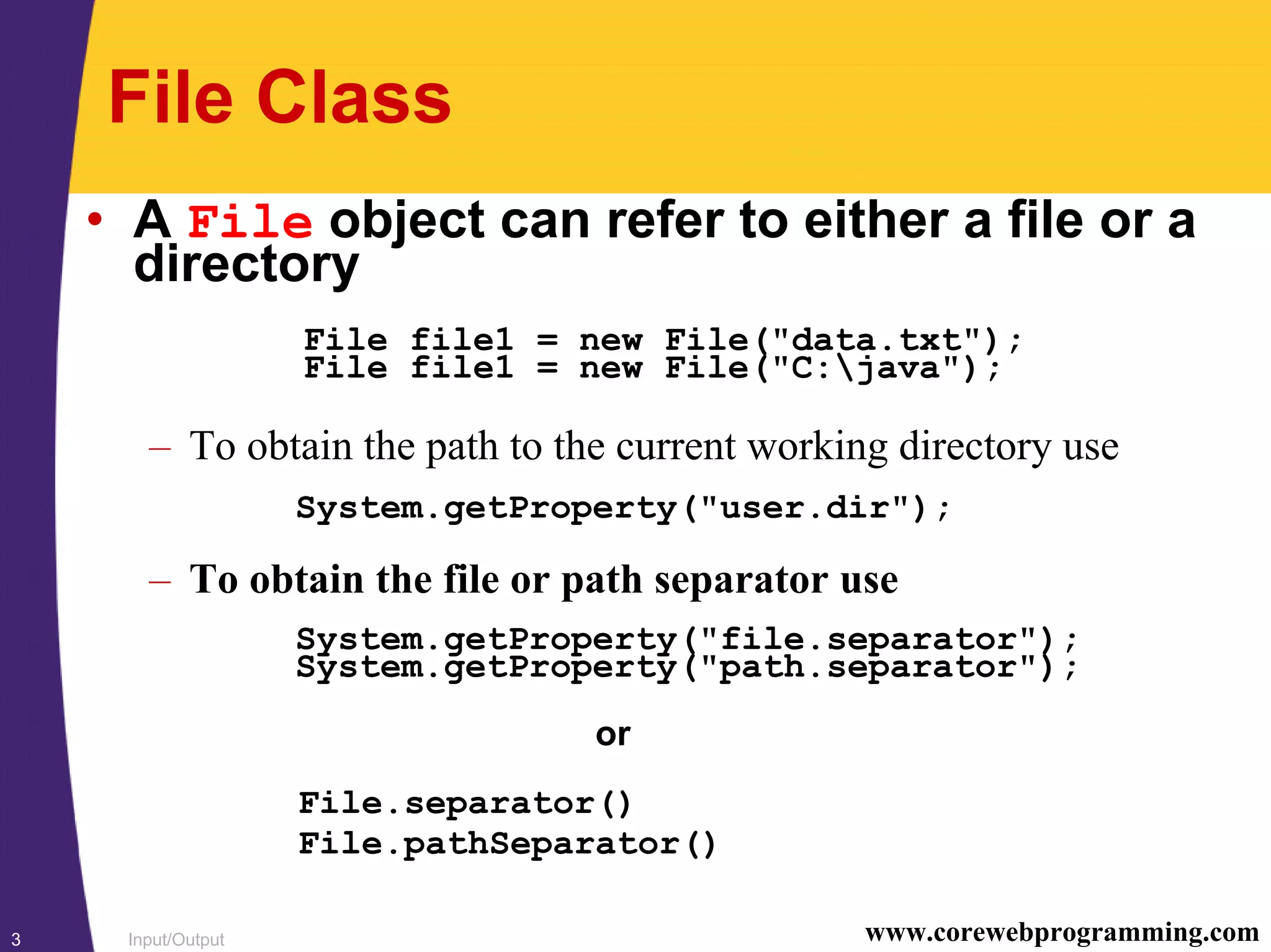 Input/Output3 www.corewebprogramming.com
File Class
• A File object can refer to either a file or a
directory
File file1 = new File("data.txt");
File file1 = new File("C:java");
– To obtain the path to the current working directory use
System.getProperty("user.dir");
– To obtain the file or path separator use
System.getProperty("file.separator");
System.getProperty("path.separator");
or
File.separator()
File.pathSeparator()
 