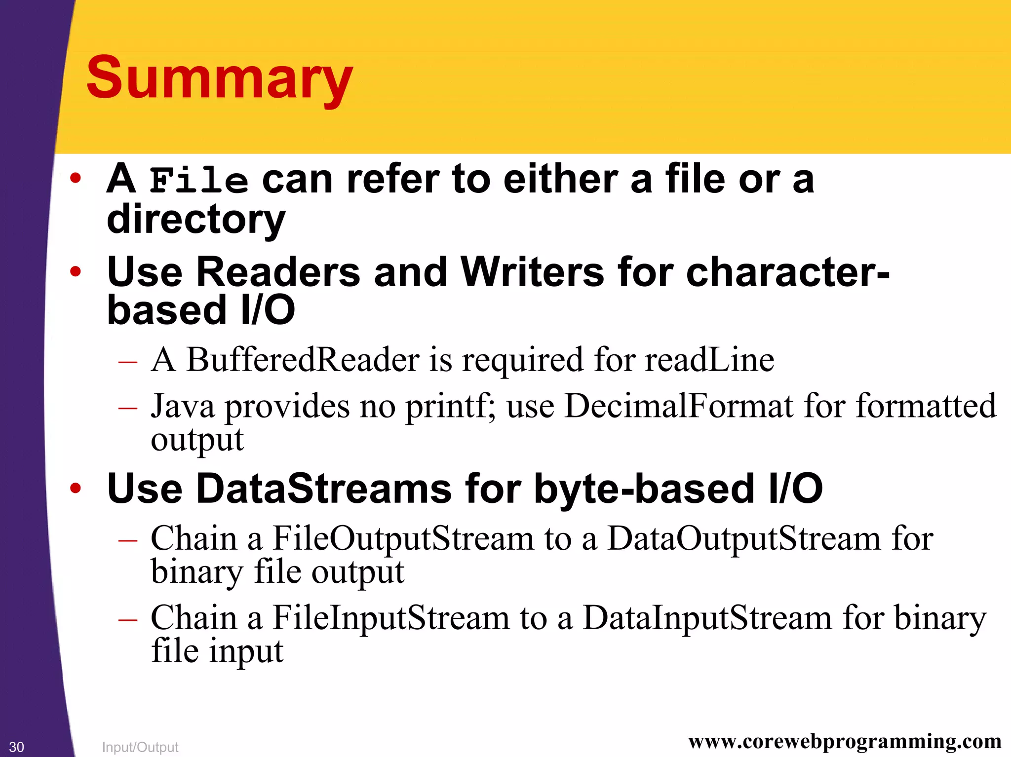 Input/Output30 www.corewebprogramming.com
Summary
• A File can refer to either a file or a
directory
• Use Readers and Writers for character-
based I/O
– A BufferedReader is required for readLine
– Java provides no printf; use DecimalFormat for formatted
output
• Use DataStreams for byte-based I/O
– Chain a FileOutputStream to a DataOutputStream for
binary file output
– Chain a FileInputStream to a DataInputStream for binary
file input
 