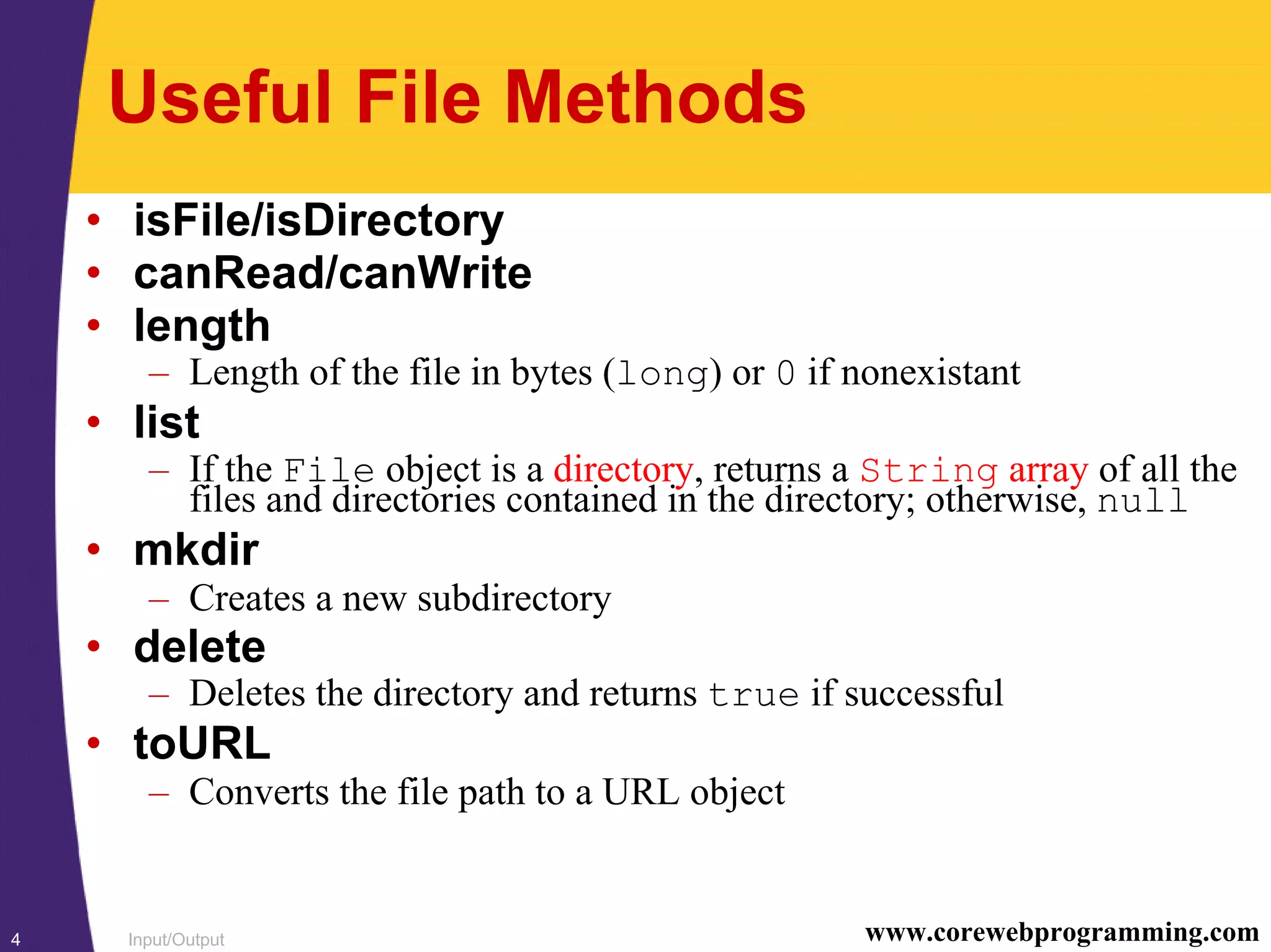 Input/Output4 www.corewebprogramming.com
Useful File Methods
• isFile/isDirectory
• canRead/canWrite
• length
– Length of the file in bytes (long) or 0 if nonexistant
• list
– If the File object is a directory, returns a String array of all the
files and directories contained in the directory; otherwise, null
• mkdir
– Creates a new subdirectory
• delete
– Deletes the directory and returns true if successful
• toURL
– Converts the file path to a URL object
 