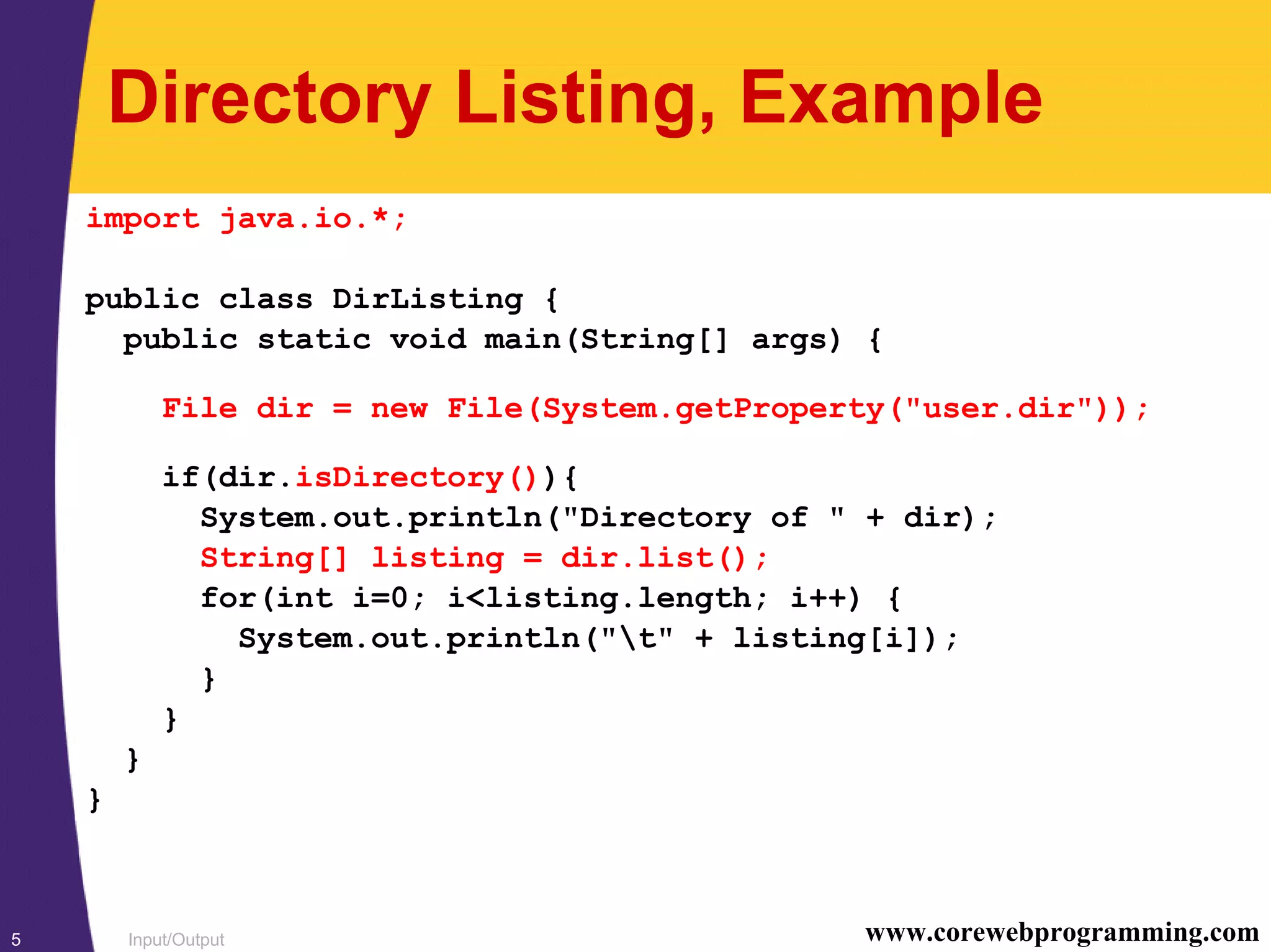 Input/Output5 www.corewebprogramming.com
Directory Listing, Example
import java.io.*;
public class DirListing {
public static void main(String[] args) {
File dir = new File(System.getProperty("user.dir"));
if(dir.isDirectory()){
System.out.println("Directory of " + dir);
String[] listing = dir.list();
for(int i=0; i<listing.length; i++) {
System.out.println("t" + listing[i]);
}
}
}
}
 