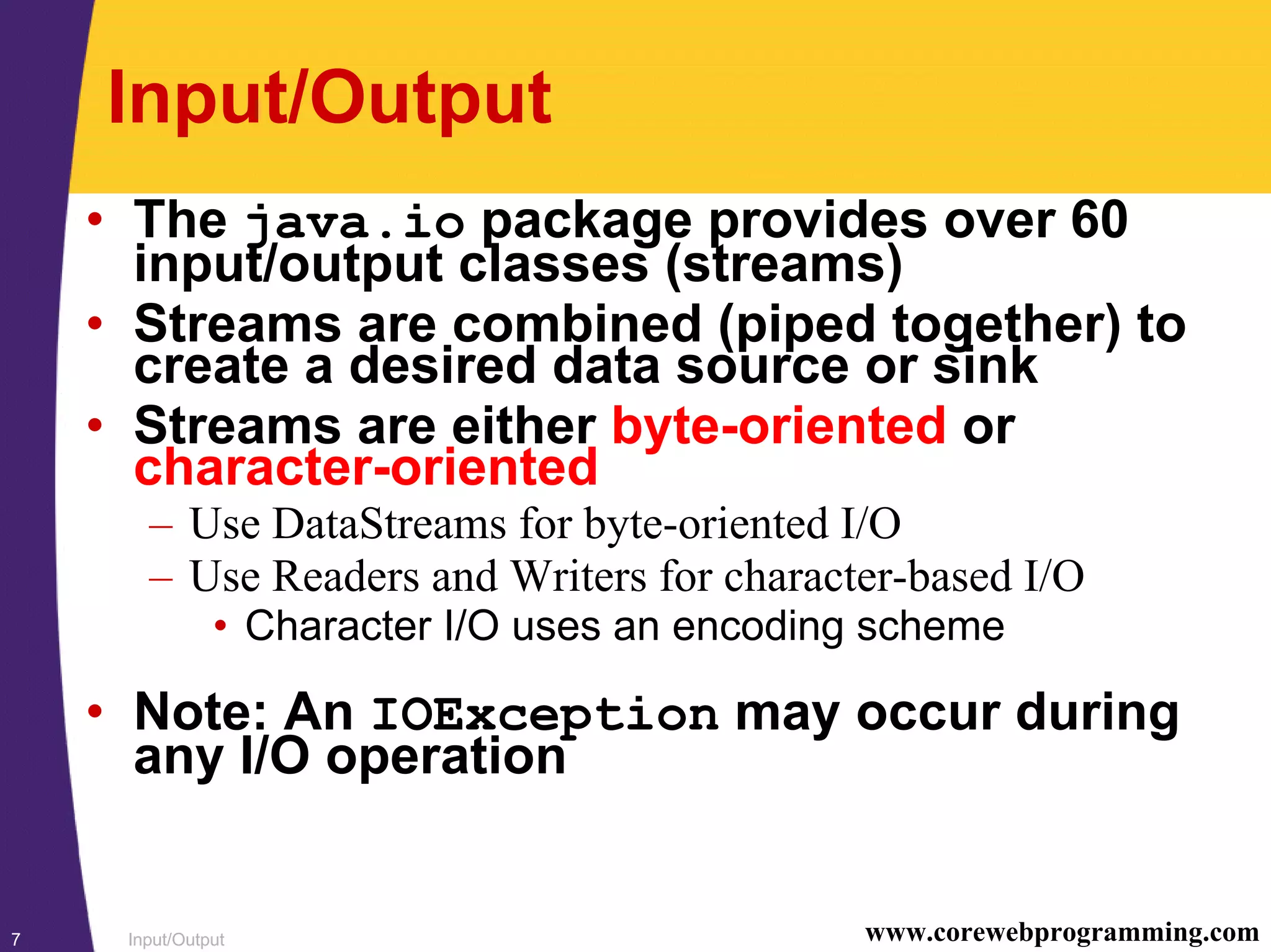 Input/Output7 www.corewebprogramming.com
Input/Output
• The java.io package provides over 60
input/output classes (streams)
• Streams are combined (piped together) to
create a desired data source or sink
• Streams are either byte-oriented or
character-oriented
– Use DataStreams for byte-oriented I/O
– Use Readers and Writers for character-based I/O
• Character I/O uses an encoding scheme
• Note: An IOException may occur during
any I/O operation
 