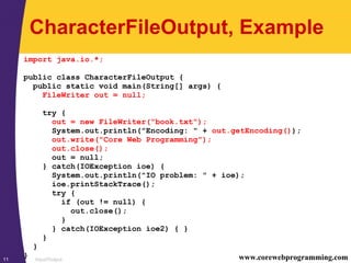 Input/Output11 www.corewebprogramming.com
CharacterFileOutput, Example
import java.io.*;
public class CharacterFileOutput {
public static void main(String[] args) {
FileWriter out = null;
try {
out = new FileWriter("book.txt");
System.out.println("Encoding: " + out.getEncoding());
out.write("Core Web Programming");
out.close();
out = null;
} catch(IOException ioe) {
System.out.println("IO problem: " + ioe);
ioe.printStackTrace();
try {
if (out != null) {
out.close();
}
} catch(IOException ioe2) { }
}
}
}
 