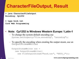 Input/Output12 www.corewebprogramming.com
CharacterFileOutput, Result
> java CharacterFileOutput
Encoding: Cp1252
> type book.txt
Core Web Programming
• Note: Cp1252 is Windows Western Europe / Latin-1
– To change the system default encoding use
System.setProperty("file.encoding", "encoding");
– To specify the encoding when creating the output steam, use an
OutputStreamWriter
OutputStreamWriter out =
new OutputStreamWriter(
new FileOutputStream("book.txt", "8859_1"));
 