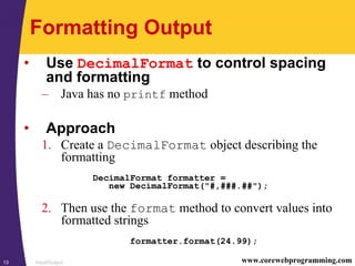 Input/Output13 www.corewebprogramming.com
Formatting Output
• Use DecimalFormat to control spacing
and formatting
– Java has no printf method
• Approach
1. Create a DecimalFormat object describing the
formatting
DecimalFormat formatter =
new DecimalFormat("#,###.##");
2. Then use the format method to convert values into
formatted strings
formatter.format(24.99);
 
