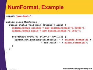Input/Output15 www.corewebprogramming.com
NumFormat, Example
import java.text.*;
public class NumFormat {
public static void main (String[] args) {
DecimalFormat science = new DecimalFormat("0.000E0");
DecimalFormat plain = new DecimalFormat("0.0000");
for(double d=100.0; d<140.0; d*=1.10) {
System.out.println("Scientific: " + science.format(d) +
" and Plain: " + plain.format(d));
}
}
}
 