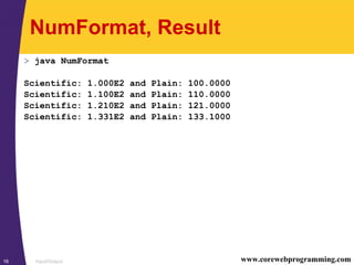 Input/Output16 www.corewebprogramming.com
NumFormat, Result
> java NumFormat
Scientific: 1.000E2 and Plain: 100.0000
Scientific: 1.100E2 and Plain: 110.0000
Scientific: 1.210E2 and Plain: 121.0000
Scientific: 1.331E2 and Plain: 133.1000
 