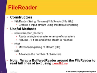 Input/Output18 www.corewebprogramming.com
FileReader
• Constructors
– FileReader(String filename)/FileReader(File file)
• Creates a input stream using the default encoding
• Useful Methods
– read/read(char[] buffer)
• Reads a single character or array of characters
• Returns –1 if the end of the steam is reached
– reset
• Moves to beginning of stream (file)
– skip
• Advances the number of characters
• Note: Wrap a BufferedReader around the FileReader to
read full lines of text using readLine
 