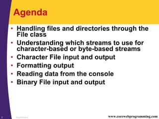 Input/Output2 www.corewebprogramming.com
Agenda
• Handling files and directories through the
File class
• Understanding which streams to use for
character-based or byte-based streams
• Character File input and output
• Formatting output
• Reading data from the console
• Binary File input and output
 