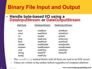 Input/Output22 www.corewebprogramming.com
Binary File Input and Output
• Handle byte-based I/O using a
DataInputStream or DataOutputStream
– The readFully method blocks until all bytes are read or an EOF occurs
– Values are written in big-endian fashion regardless of computer platform
DataType DataInputStream DataOutputStream
byte readByte writeByte
short readShort writeShort
int readInt writeInt
long readLong writeLong
float readFloat writeFloat
double readDouble writeDouble
boolean readBoolean writeBoolean
char readChar writeChar
String readUTF writeUTF
byte[] readFully
 