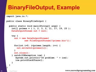 Input/Output26 www.corewebprogramming.com
BinaryFileOutput, Example
import java.io.*;
public class BinaryFileOutput {
public static void main(String[] args) {
int[] primes = { 1, 2, 3, 5, 11, 17, 19, 23 };
DataOutputStream out = null;
try {
out = new DataOutputStream(
new FileOutputStream("primes.bin"));
for(int i=0; i<primes.length; i++) {
out.writeInt(primes[i]);
}
out.close();
} catch(IOException ioe) {
System.out.println("IO problem: " + ioe);
ioe.printStackTrace();
}
}
}
 