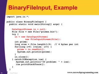 Input/Output29 www.corewebprogramming.com
BinaryFileInput, Example
import java.io.*;
public class BinaryFileInput {
public static void main(String[] args) {
DataInputStream in = null;
File file = new File("primes.bin");
try {
in = new DataInputStream(
new FileInputStream(file));
int prime;
long size = file.length()/4; // 4 bytes per int
for(long i=0; i<size; i++) {
prime = in.readInt();
System.out.println(prime);
}
in.close();
} catch(IOException ioe) {
System.out.println("IO problem: " + ioe);
ioe.printStackTrace();
}
}
}
 