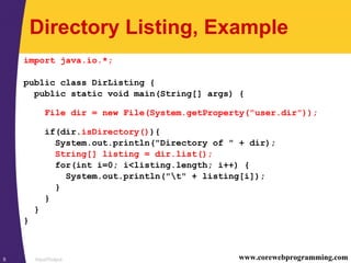 Input/Output5 www.corewebprogramming.com
Directory Listing, Example
import java.io.*;
public class DirListing {
public static void main(String[] args) {
File dir = new File(System.getProperty("user.dir"));
if(dir.isDirectory()){
System.out.println("Directory of " + dir);
String[] listing = dir.list();
for(int i=0; i<listing.length; i++) {
System.out.println("t" + listing[i]);
}
}
}
}
 