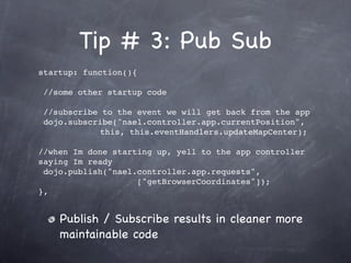 Tip # 3: Pub Sub
startup: function(){

 //some other startup code

 //subscribe to the event we will get back from the app
 dojo.subscribe("nael.controller.app.currentPosition",
            this, this.eventHandlers.updateMapCenter);

//when Im done starting up, yell to the app controller
saying Im ready
 dojo.publish("nael.controller.app.requests",
                    ["getBrowserCoordinates"]);
},


    Publish / Subscribe results in cleaner more
    maintainable code
 