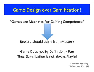 Game	
  Design	
  over	
  Gamiﬁca?on!	
  
©Bauman	
  2012	
  Rights	
  Reserved	
  
“Games	
  are	
  Machines	
  For	
  Gaining	
  Competence”	
  
Reward	
  should	
  come	
  from	
  Mastery	
  	
  
Game	
  Does	
  not	
  by	
  Deﬁni?on	
  =	
  Fun	
  
Thus	
  Gamiﬁca?on	
  is	
  not	
  always	
  Playful	
  
Sebas?an	
  Deterding	
  
GLS	
  8	
  –	
  June	
  15,	
  	
  2012	
  
 