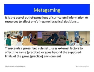 Metagaming	
  
©Bauman	
  2012	
  Rights	
  Reserved	
  
It	
  is	
  the	
  use	
  of	
  out-­‐of-­‐game	
  [out	
  of	
  curriculum]	
  informa?on	
  or	
  
resources	
  to	
  aﬀect	
  one's	
  in-­‐game	
  [prac?ce]	
  decisions…	
  
Transcends	
  a	
  prescribed	
  rule	
  set	
  …uses	
  external	
  factors	
  to	
  
aﬀect	
  the	
  game	
  [prac?ce],	
  or	
  goes	
  beyond	
  the	
  supposed	
  
limits	
  of	
  the	
  game	
  [prac?ce]	
  environment	
  
hjp://en.wikipedia.org/wiki/Metagaming	
  
 