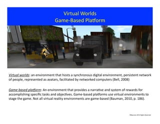 Virtual	
  Worlds	
  	
  	
  
Game-­‐Based	
  Plavorm	
  
©Bauman	
  2013	
  Rights	
  Reserved	
  
Virtual	
  worlds:	
  an	
  environment	
  that	
  hosts	
  a	
  synchronous	
  digital	
  environment,	
  persistent	
  network	
  
of	
  people,	
  represented	
  as	
  avatars,	
  facilitated	
  by	
  networked	
  computers	
  (Bell,	
  2008)	
  
Game-­‐based	
  pla3orm:	
  An	
  environment	
  that	
  provides	
  a	
  narra?ve	
  and	
  system	
  of	
  rewards	
  for	
  
accomplishing	
  speciﬁc	
  tasks	
  and	
  objec?ves.	
  Game-­‐based	
  plavorms	
  use	
  virtual	
  environments	
  to	
  
stage	
  the	
  game.	
  Not	
  all	
  virtual	
  reality	
  environments	
  are	
  game-­‐based	
  (Bauman,	
  2010,	
  p.	
  186).	
  
 