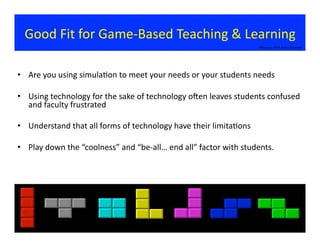 Good	
  Fit	
  for	
  Game-­‐Based	
  Teaching	
  &	
  Learning	
  
•  Are	
  you	
  using	
  simula?on	
  to	
  meet	
  your	
  needs	
  or	
  your	
  students	
  needs	
  
•  Using	
  technology	
  for	
  the	
  sake	
  of	
  technology	
  oxen	
  leaves	
  students	
  confused	
  
and	
  faculty	
  frustrated	
  	
  
•  Understand	
  that	
  all	
  forms	
  of	
  technology	
  have	
  their	
  limita?ons	
  
•  Play	
  down	
  the	
  “coolness”	
  and	
  “be-­‐all…	
  end	
  all”	
  factor	
  with	
  students.	
  	
  
©Bauman	
  2014	
  Rights	
  Reserved	
  
 