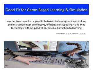 Good	
  Fit	
  for	
  Game-­‐Based	
  Learning	
  &	
  Simula?on	
  
R.	
  Kyle	
  
In	
  order	
  to	
  accomplish	
  a	
  good	
  ﬁt	
  between	
  technology	
  and	
  curriculum,	
  
the	
  instruc?on	
  must	
  be	
  eﬀec?ve,	
  eﬃcient	
  and	
  appealing	
  –	
  and	
  that	
  
technology	
  without	
  good	
  ﬁt	
  becomes	
  a	
  distrac?on	
  to	
  learning	
  	
  
Ralston-­‐Berg,	
  P.	
  &	
  Lara,	
  M.	
  in	
  Bauman,	
  E.B.(2012).	
  	
  
©Bauman	
  2014	
  All	
  Rights	
  Reserved	
  
 