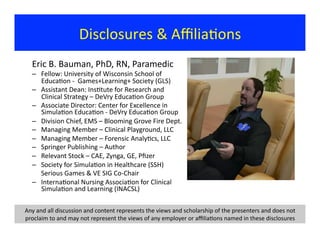 Disclosures	
  &	
  Aﬃlia?ons	
  
Eric	
  B.	
  Bauman,	
  PhD,	
  RN,	
  Paramedic	
  
–  Fellow:	
  University	
  of	
  Wisconsin	
  School	
  of	
  
Educa?on	
  -­‐	
  	
  Games+Learning+	
  Society	
  (GLS)	
  
–  Assistant	
  Dean:	
  Ins?tute	
  for	
  Research	
  and	
  
Clinical	
  Strategy	
  –	
  DeVry	
  Educa?on	
  Group	
  
–  Associate	
  Director:	
  Center	
  for	
  Excellence	
  in	
  
Simula?on	
  Educa?on	
  -­‐	
  DeVry	
  Educa?on	
  Group	
  
–  Division	
  Chief,	
  EMS	
  –	
  Blooming	
  Grove	
  Fire	
  Dept.	
  
–  Managing	
  Member	
  –	
  Clinical	
  Playground,	
  LLC	
  
–  Managing	
  Member	
  –	
  Forensic	
  Analy?cs,	
  LLC	
  	
  
–  Springer	
  Publishing	
  –	
  Author	
  	
  
–  Relevant	
  Stock	
  –	
  CAE,	
  Zynga,	
  GE,	
  Pﬁzer	
  
–  Society	
  for	
  Simula?on	
  in	
  Healthcare	
  (SSH)	
  
	
  Serious	
  Games	
  &	
  VE	
  SIG	
  Co-­‐Chair	
  
–  Interna?onal	
  Nursing	
  Associa?on	
  for	
  Clinical	
  
Simula?on	
  and	
  Learning	
  (INACSL)	
  
Any	
  and	
  all	
  discussion	
  and	
  content	
  represents	
  the	
  views	
  and	
  scholarship	
  of	
  the	
  presenters	
  and	
  does	
  not	
  
proclaim	
  to	
  and	
  may	
  not	
  represent	
  the	
  views	
  of	
  any	
  employer	
  or	
  aﬃlia?ons	
  named	
  in	
  these	
  disclosures	
  
 
