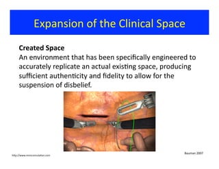 Expansion	
  of	
  the	
  Clinical	
  Space	
  
Created	
  Space	
  
An	
  environment	
  that	
  has	
  been	
  speciﬁcally	
  engineered	
  to	
  
accurately	
  replicate	
  an	
  actual	
  exis?ng	
  space,	
  producing	
  
suﬃcient	
  authen?city	
  and	
  ﬁdelity	
  to	
  allow	
  for	
  the	
  
suspension	
  of	
  disbelief.	
  	
  
Bauman	
  2007	
  
hjp://www.mimicsimula?on.com	
  
 